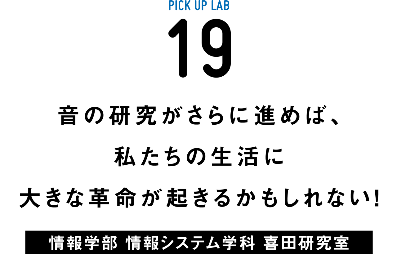 PICK UP LAB 19 音の研究がさらに進めば、私たちの生活に大きな革命が起きるかもしれない！ / 情報学部 情報システム学科 喜田研究室