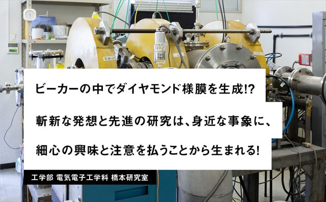 PICK UP LAB 17 ビーカーの中でダイヤモンド様膜を生成！？斬新な発想と先進の研究は、身近な事象に、細心の注意を払うことから生まれる！ / 工学部 電気電子工学科 杣谷研究室